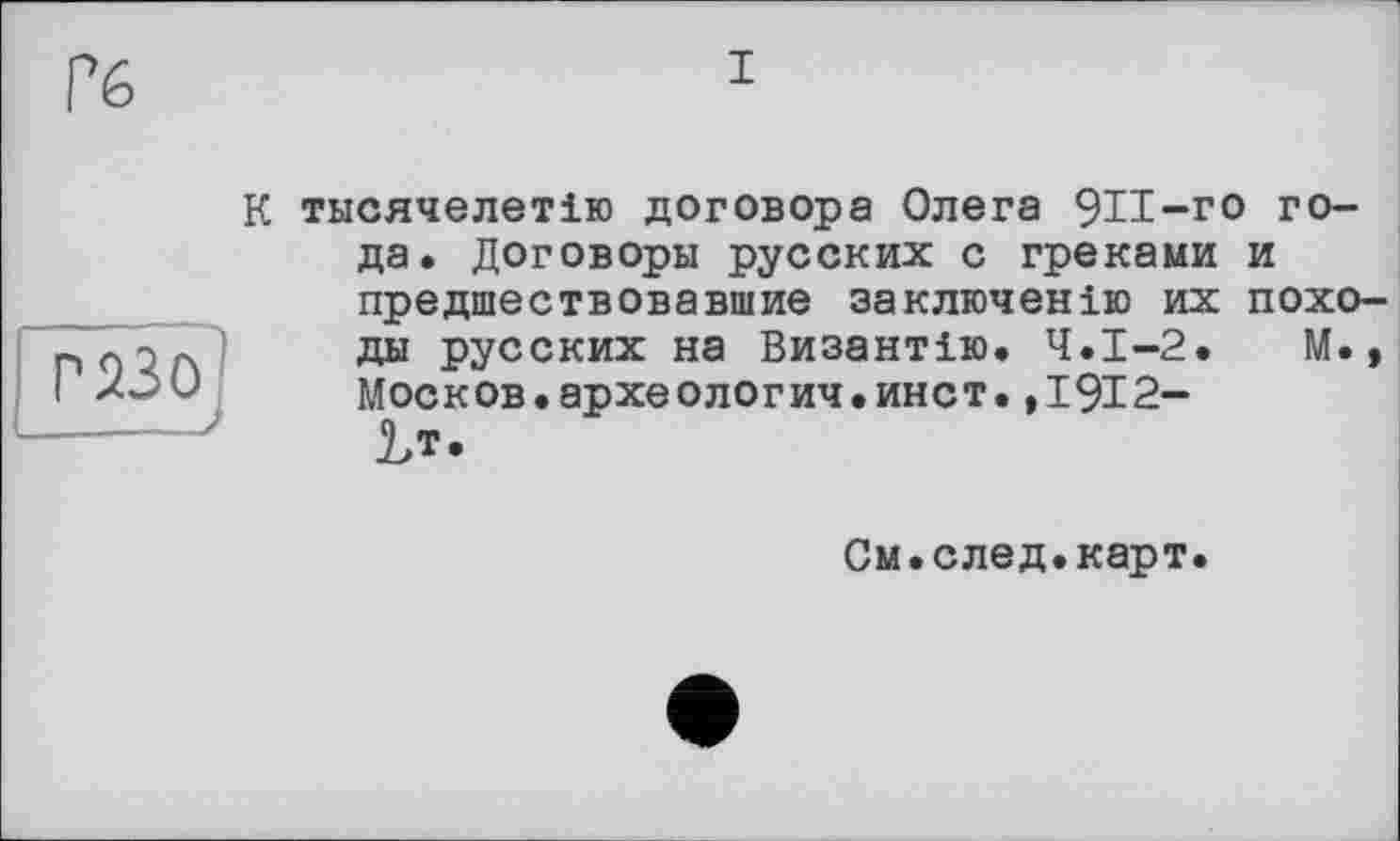 ﻿Гб
к
газ о
_____>
тысячелетие договора Олега 9И-го года. Договоры русских с греками и предшествовавшие заключение их походы русских на Византію. Ч.І-2.	М.,
Москов.археологич.инст.,1912-
Ьт.
См.след.карт.